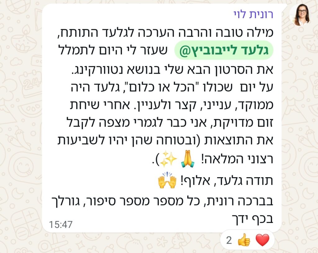 הודעת ווטסאפ מאת רונית לוי: מילה טובה והרבה הערכה לגלעד התותח, @גלעד לייבוביץ שעזר לי היום לתמלל את הסרטון הבא שלי בנושא נטוורקינג. על יום שכולו "הכל או כלום", גלעד היה ממוקד, ענייני, קצר ולעניין. אחרי שיחת זום מדויקת, אני כבר לגמרי מצפה לקבל את התוצאות (ובטוחה שהן יהיו לשביעות רצוני המלאה! 🙏✨). תודה גלעד, אלוף! 🙌 בברכה רונית, כל מספר מספר סיפור, גורלך בכף ידך. ההודעה קיבלה שתי תגובות באמוג'י: אחת לב, ואחת לייק.