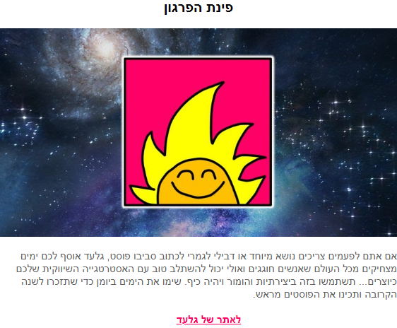 פינת הפרגון: אם אתם לפעמים צריכים נושא מיוחד או דבילי לגמרי לכתוב סביבו פוסט, גלעד אוסף לכם ימים מצחיקים מכל העולם שאנשים חוגגים ואולי יכול להשתלב טוב עם האסטרטגיה השיווקית שלכם כיוצרים... תשתמשו בזה ביצירתיות והומור ויהיה כיף. שימו את הימים ביומן כדי שתזכרו לשנה הקרובה ותכינו את הפוסטים מראש. לאתר של גלעד.